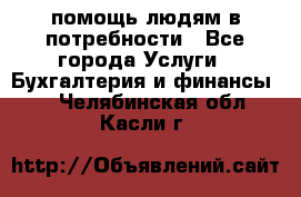 помощь людям в потребности - Все города Услуги » Бухгалтерия и финансы   . Челябинская обл.,Касли г.